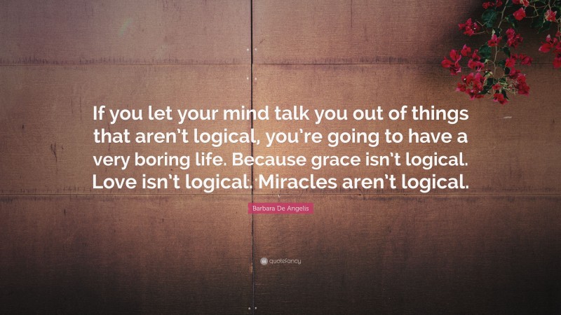 Barbara De Angelis Quote: “If you let your mind talk you out of things that aren’t logical, you’re going to have a very boring life. Because grace isn’t logical. Love isn’t logical. Miracles aren’t logical.”