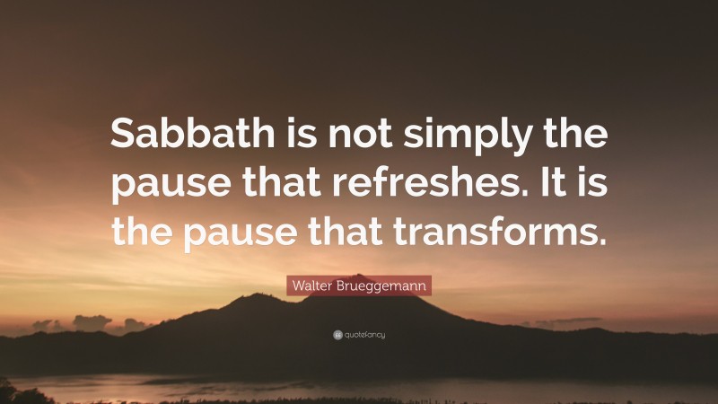Walter Brueggemann Quote: “Sabbath is not simply the pause that refreshes. It is the pause that transforms.”