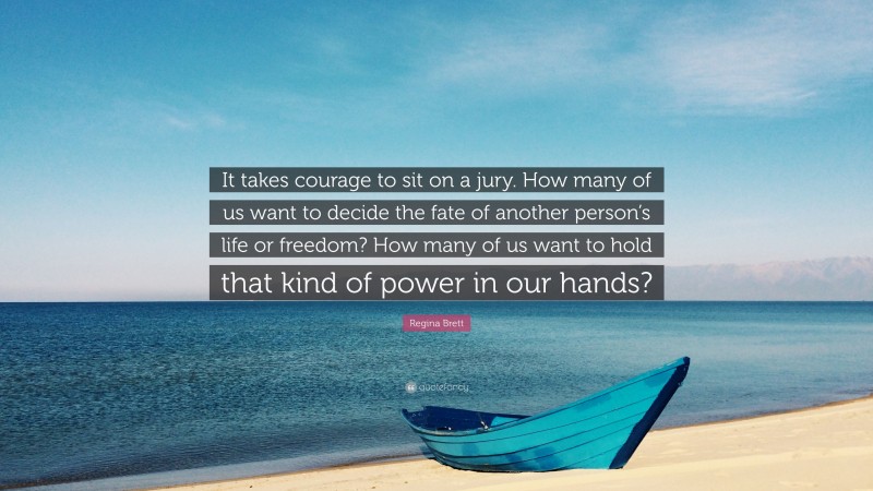 Regina Brett Quote: “It takes courage to sit on a jury. How many of us want to decide the fate of another person’s life or freedom? How many of us want to hold that kind of power in our hands?”