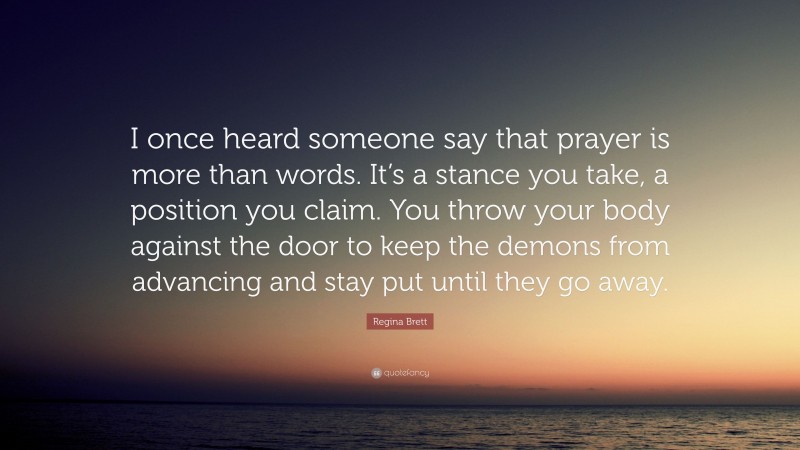 Regina Brett Quote: “I once heard someone say that prayer is more than words. It’s a stance you take, a position you claim. You throw your body against the door to keep the demons from advancing and stay put until they go away.”