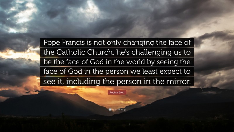 Regina Brett Quote: “Pope Francis is not only changing the face of the Catholic Church, he’s challenging us to be the face of God in the world by seeing the face of God in the person we least expect to see it, including the person in the mirror.”