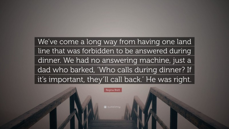 Regina Brett Quote: “We’ve come a long way from having one land line that was forbidden to be answered during dinner. We had no answering machine, just a dad who barked, ‘Who calls during dinner? If it’s important, they’ll call back.’ He was right.”