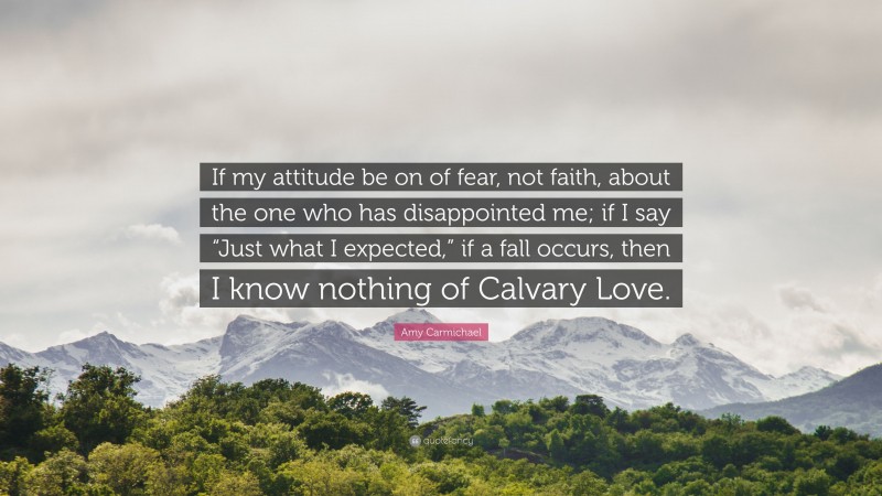 Amy Carmichael Quote: “If my attitude be on of fear, not faith, about the one who has disappointed me; if I say “Just what I expected,” if a fall occurs, then I know nothing of Calvary Love.”