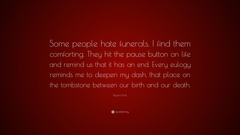 Regina Brett Quote: “Some people hate funerals. I find them comforting. They hit the pause button on life and remind us that it has an end. Every eulogy reminds me to deepen my dash, that place on the tombstone between our birth and our death.”