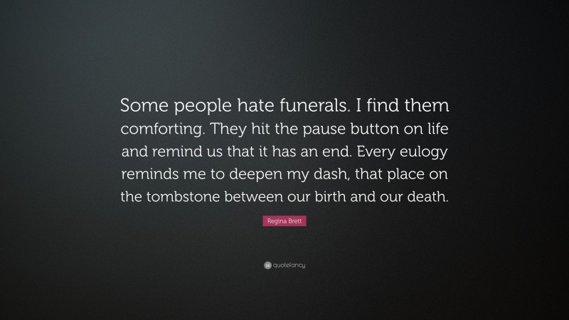 Regina Brett Quote: “Some people hate funerals. I find them comforting. They hit the pause button on life and remind us that it has an end. Every eulogy reminds me to deepen my dash, that place on the tombstone between our birth and our death.”