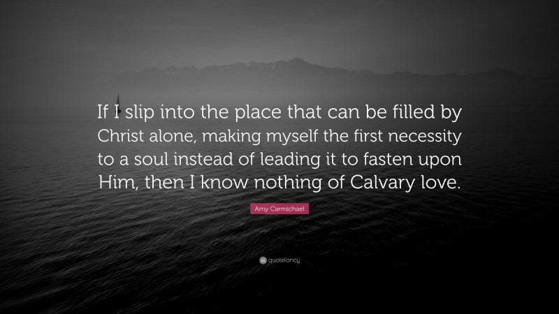 Amy Carmichael Quote: “If I slip into the place that can be filled by Christ alone, making myself the first necessity to a soul instead of leading it to fasten upon Him, then I know nothing of Calvary love.”