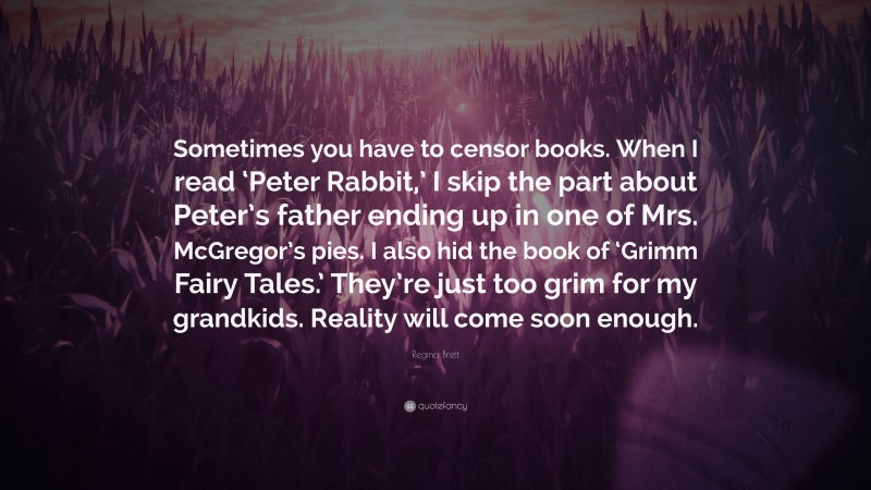 Regina Brett Quote: “Sometimes you have to censor books. When I read ‘Peter Rabbit,’ I skip the part about Peter’s father ending up in one of Mrs. McGregor’s pies. I also hid the book of ‘Grimm Fairy Tales.’ They’re just too grim for my grandkids. Reality will come soon enough.”