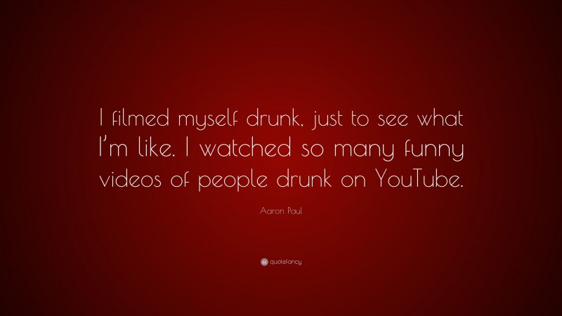 Aaron Paul Quote: “I filmed myself drunk, just to see what I’m like. I watched so many funny videos of people drunk on YouTube.”