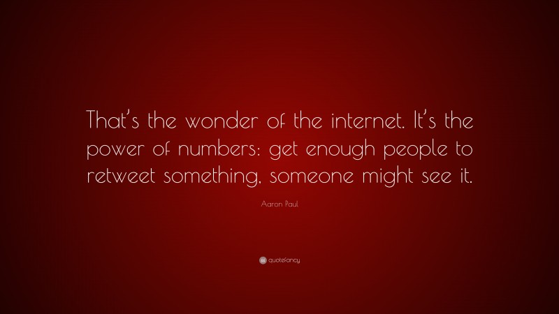 Aaron Paul Quote: “That’s the wonder of the internet. It’s the power of numbers: get enough people to retweet something, someone might see it.”