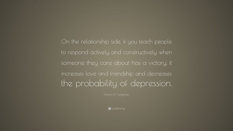 Martin E.P. Seligman Quote: “On the relationship side, if you teach people to respond actively and constructively when someone they care about has a victory, it increases love and friendship and decreases the probability of depression.”