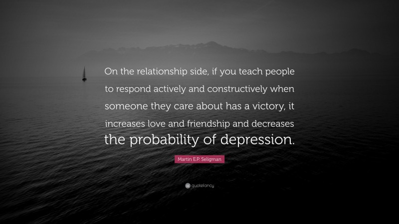 Martin E.P. Seligman Quote: “On the relationship side, if you teach people to respond actively and constructively when someone they care about has a victory, it increases love and friendship and decreases the probability of depression.”
