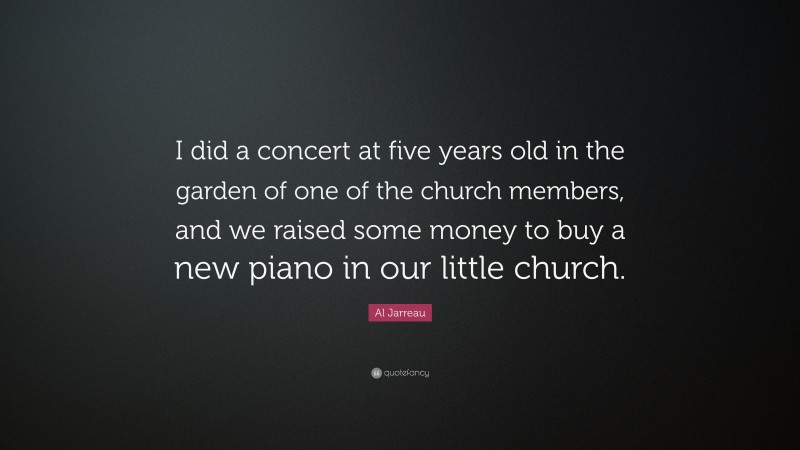 Al Jarreau Quote: “I did a concert at five years old in the garden of one of the church members, and we raised some money to buy a new piano in our little church.”