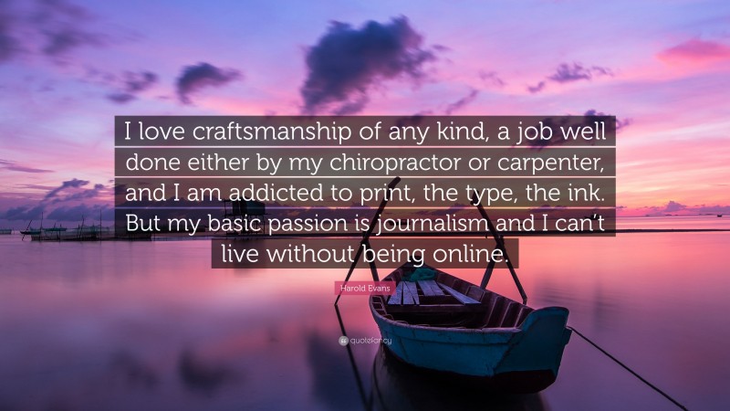 Harold Evans Quote: “I love craftsmanship of any kind, a job well done either by my chiropractor or carpenter, and I am addicted to print, the type, the ink. But my basic passion is journalism and I can’t live without being online.”