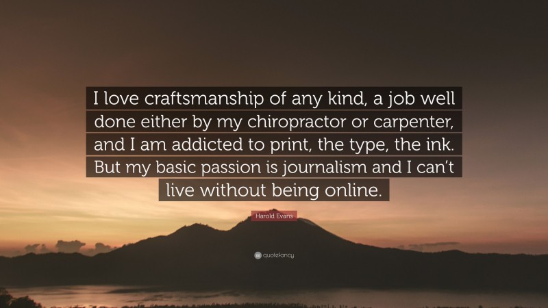 Harold Evans Quote: “I love craftsmanship of any kind, a job well done either by my chiropractor or carpenter, and I am addicted to print, the type, the ink. But my basic passion is journalism and I can’t live without being online.”