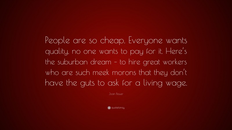 Joan Bauer Quote: “People are so cheap. Everyone wants quality, no one wants to pay for it. Here’s the suburban dream – to hire great workers who are such meek morons that they don’t have the guts to ask for a living wage.”