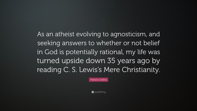 Francis Collins Quote: “As an atheist evolving to agnosticism, and seeking answers to whether or not belief in God is potentially rational, my life was turned upside down 35 years ago by reading C. S. Lewis’s Mere Christianity.”