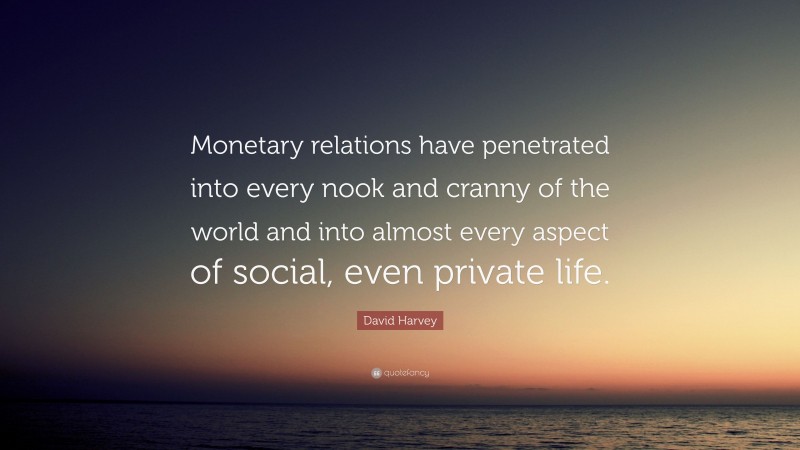 David Harvey Quote: “Monetary relations have penetrated into every nook and cranny of the world and into almost every aspect of social, even private life.”