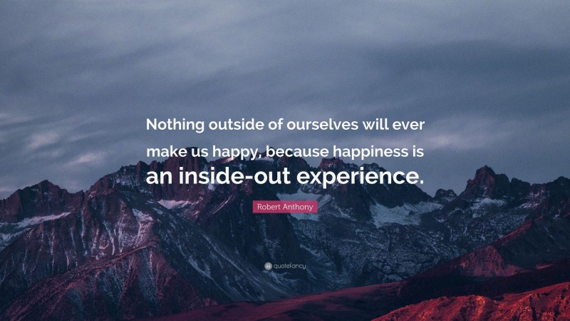 Robert Anthony Quote: “Nothing outside of ourselves will ever make us happy, because happiness is an inside-out experience.”