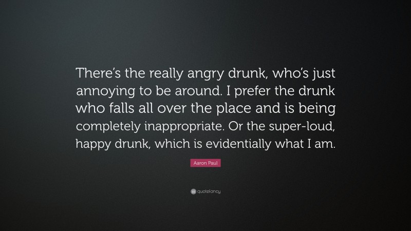Aaron Paul Quote: “There’s the really angry drunk, who’s just annoying to be around. I prefer the drunk who falls all over the place and is being completely inappropriate. Or the super-loud, happy drunk, which is evidentially what I am.”