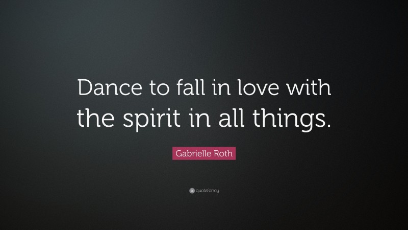 Gabrielle Roth Quote: “Dance to fall in love with the spirit in all things.”