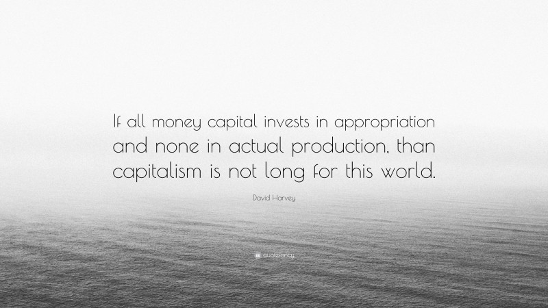 David Harvey Quote: “If all money capital invests in appropriation and none in actual production, than capitalism is not long for this world.”