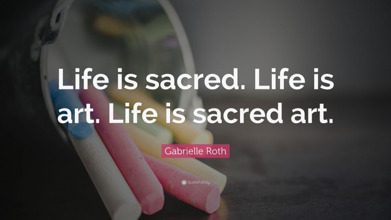Gabrielle Roth Quote: “Life is sacred. Life is art. Life is sacred art.”