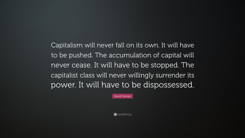 David Harvey Quote: “Capitalism will never fall on its own. It will have to be pushed. The accumulation of capital will never cease. It will have to be stopped. The capitalist class will never willingly surrender its power. It will have to be dispossessed.”