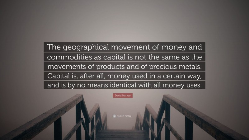 David Harvey Quote: “The geographical movement of money and commodities as capital is not the same as the movements of products and of precious metals. Capital is, after all, money used in a certain way, and is by no means identical with all money uses.”