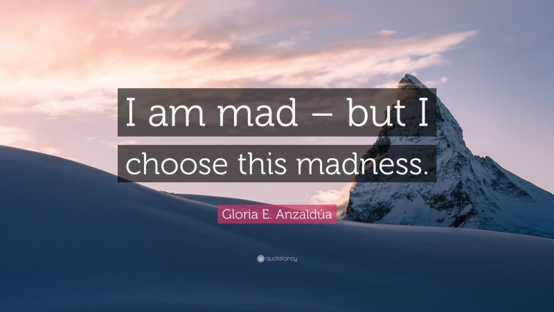 Gloria E. Anzaldúa Quote: “I am mad – but I choose this madness.”