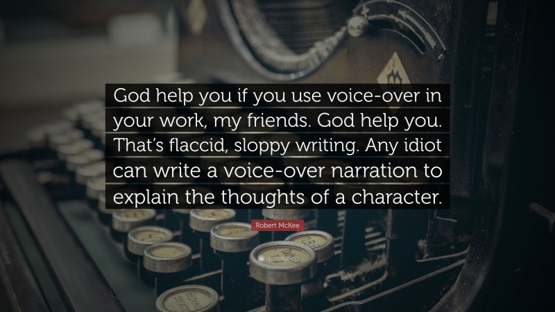 Robert McKee Quote: “God help you if you use voice-over in your work, my friends. God help you. That’s flaccid, sloppy writing. Any idiot can write a voice-over narration to explain the thoughts of a character.”