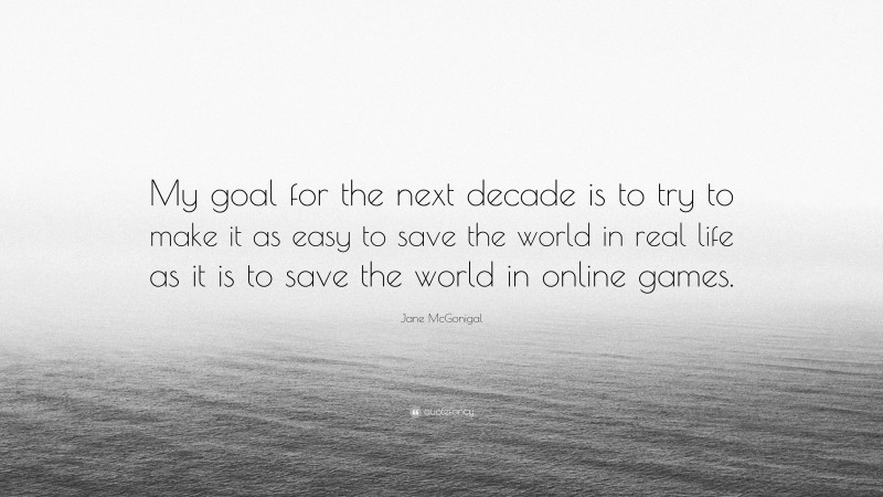 Jane McGonigal Quote: “My goal for the next decade is to try to make it as easy to save the world in real life as it is to save the world in online games.”