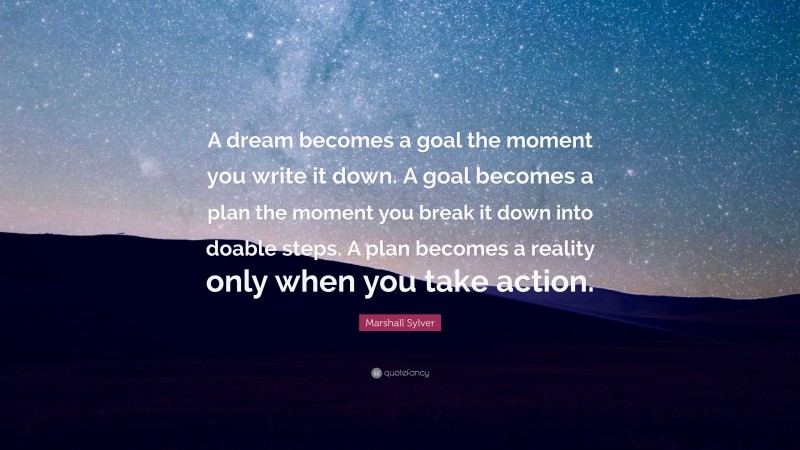 Marshall Sylver Quote: “A dream becomes a goal the moment you write it down. A goal becomes a plan the moment you break it down into doable steps. A plan becomes a reality only when you take action.”
