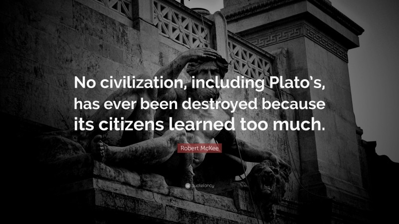 Robert McKee Quote: “No civilization, including Plato’s, has ever been destroyed because its citizens learned too much.”