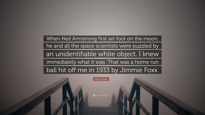 Lefty Gomez Quote: “When Neil Armstrong first set foot on the moon, he and all the space scientists were puzzled by an unidentifiable white object. I knew immediately what it was. That was a home run ball hit off me in 1933 by Jimmie Foxx.”