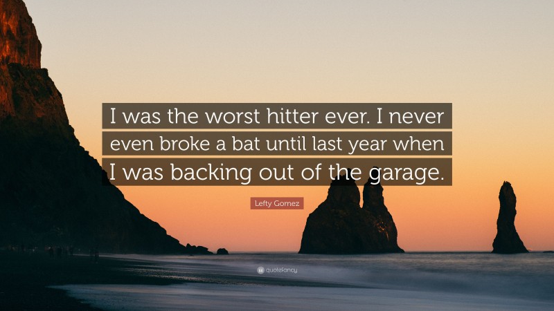 Lefty Gomez Quote: “I was the worst hitter ever. I never even broke a bat until last year when I was backing out of the garage.”