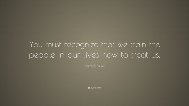 Marshall Sylver Quote: “You must recognize that we train the people in our lives how to treat us.”