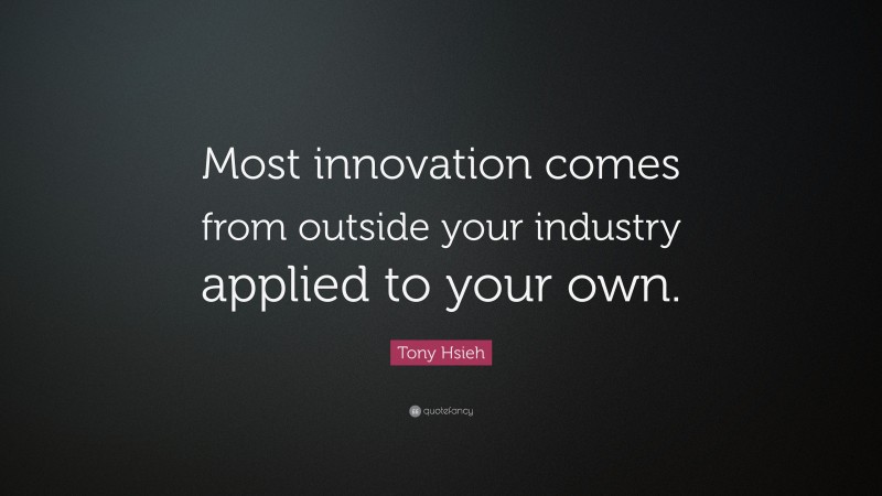 Tony Hsieh Quote: “Most innovation comes from outside your industry applied to your own.”