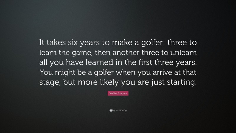 Walter Hagen Quote: “It takes six years to make a golfer: three to learn the game, then another three to unlearn all you have learned in the first three years. You might be a golfer when you arrive at that stage, but more likely you are just starting.”
