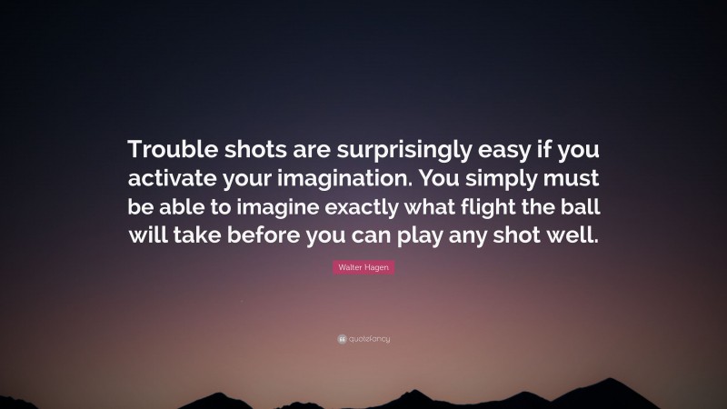 Walter Hagen Quote: “Trouble shots are surprisingly easy if you activate your imagination. You simply must be able to imagine exactly what flight the ball will take before you can play any shot well.”