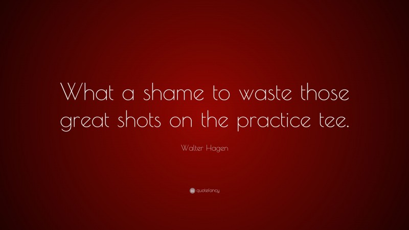 Walter Hagen Quote: “What a shame to waste those great shots on the practice tee.”