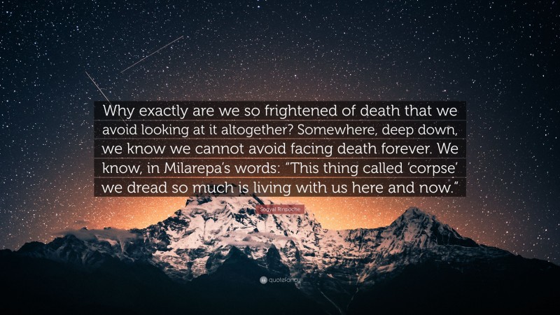 Sogyal Rinpoche Quote: “Why exactly are we so frightened of death that we avoid looking at it altogether? Somewhere, deep down, we know we cannot avoid facing death forever. We know, in Milarepa’s words: “This thing called ‘corpse’ we dread so much is living with us here and now.””