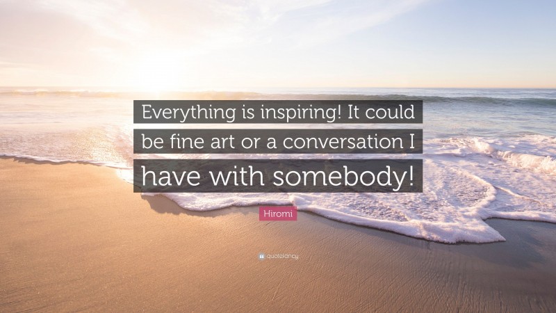 Hiromi Quote: “Everything is inspiring! It could be fine art or a conversation I have with somebody!”