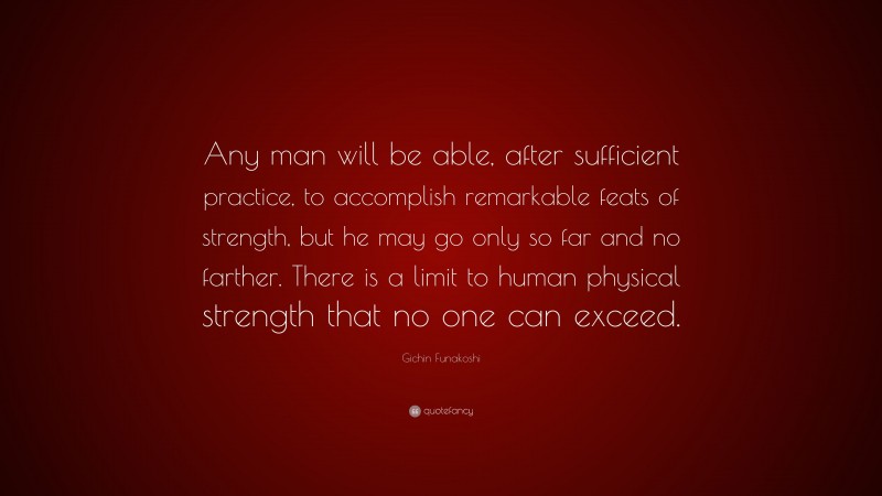 Gichin Funakoshi Quote: “Any man will be able, after sufficient practice, to accomplish remarkable feats of strength, but he may go only so far and no farther. There is a limit to human physical strength that no one can exceed.”