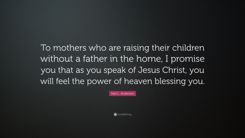 Neil L. Andersen Quote: “To mothers who are raising their children without a father in the home, I promise you that as you speak of Jesus Christ, you will feel the power of heaven blessing you.”