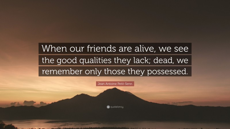 Jean Antoine Petit-Senn Quote: “When our friends are alive, we see the good qualities they lack; dead, we remember only those they possessed.”