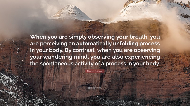 Thomas Metzinger Quote: “When you are simply observing your breath, you are perceiving an automatically unfolding process in your body. By contrast, when you are observing your wandering mind, you are also experiencing the spontaneous activity of a process in your body.”