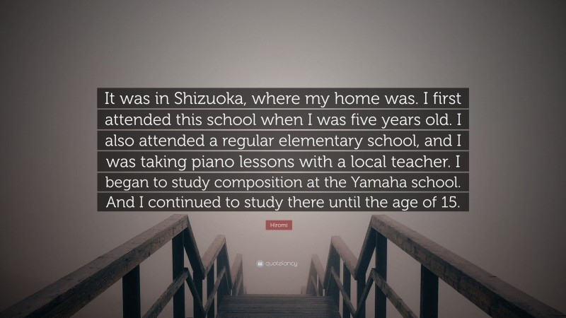 Hiromi Quote: “It was in Shizuoka, where my home was. I first attended this school when I was five years old. I also attended a regular elementary school, and I was taking piano lessons with a local teacher. I began to study composition at the Yamaha school. And I continued to study there until the age of 15.”