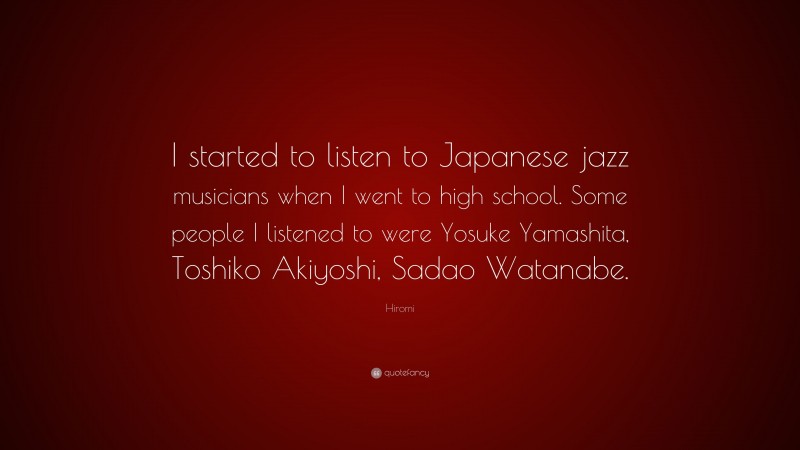 Hiromi Quote: “I started to listen to Japanese jazz musicians when I went to high school. Some people I listened to were Yosuke Yamashita, Toshiko Akiyoshi, Sadao Watanabe.”