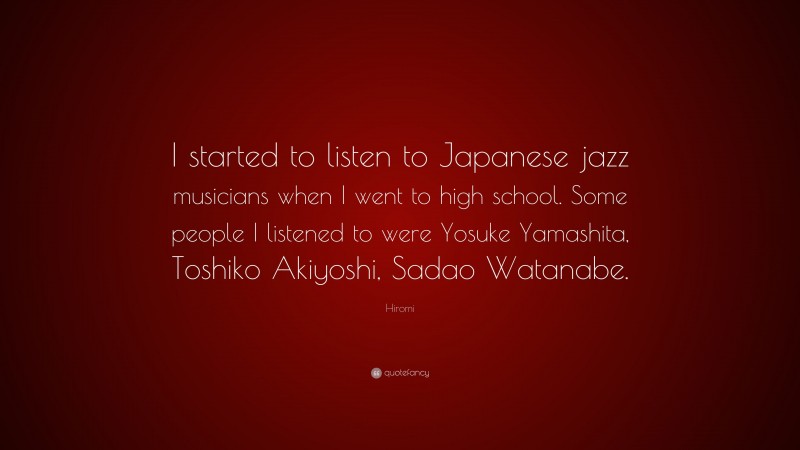 Hiromi Quote: “I started to listen to Japanese jazz musicians when I went to high school. Some people I listened to were Yosuke Yamashita, Toshiko Akiyoshi, Sadao Watanabe.”