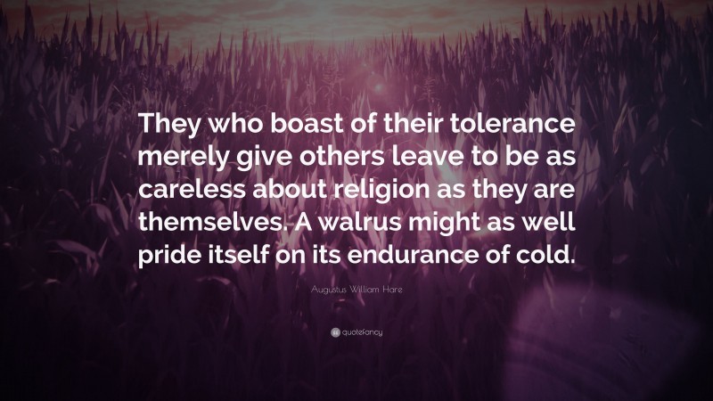 Augustus William Hare Quote: “They who boast of their tolerance merely give others leave to be as careless about religion as they are themselves. A walrus might as well pride itself on its endurance of cold.”